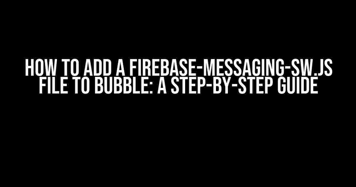 How to Add a Firebase-Messaging-sw.js File to Bubble: A Step-by-Step Guide