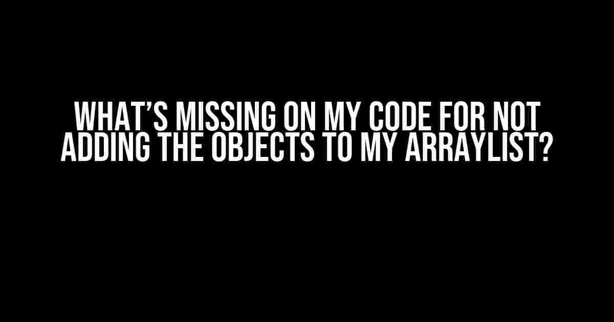 What’s Missing on My Code for Not Adding the Objects to My ArrayList?